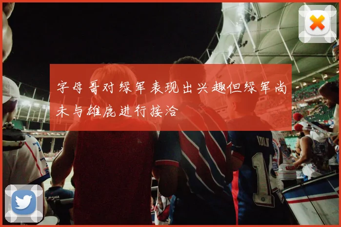 字母哥对绿军表现出兴趣但绿军尚未与雄鹿进行接洽