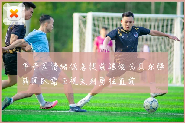 华子因情绪低落提前退场戈贝尔强调团队需正视失利勇往直前