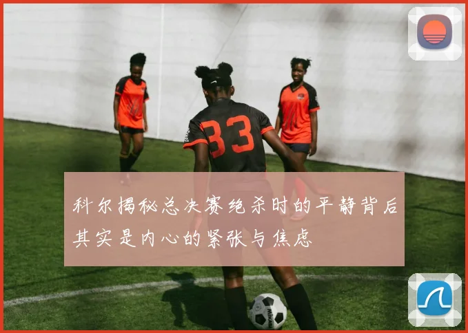 科尔揭秘总决赛绝杀时的平静背后其实是内心的紧张与焦虑