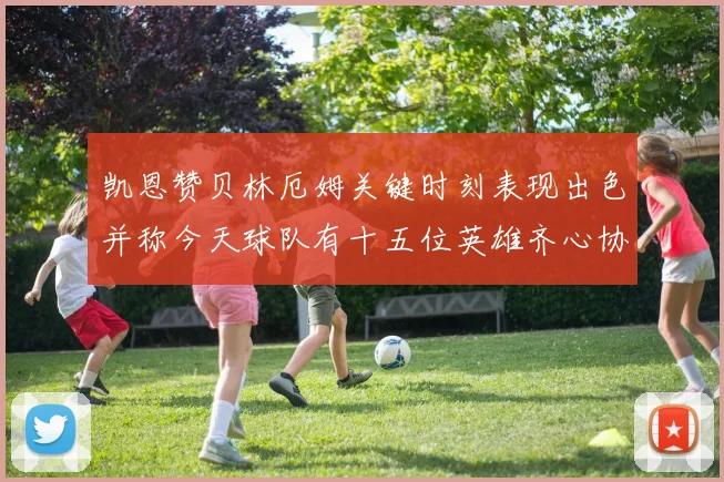 凯恩赞贝林厄姆关键时刻表现出色并称今天球队有十五位英雄齐心协力