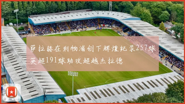 萨拉赫在利物浦创下辉煌纪录257球英超191球助攻超越杰拉德
