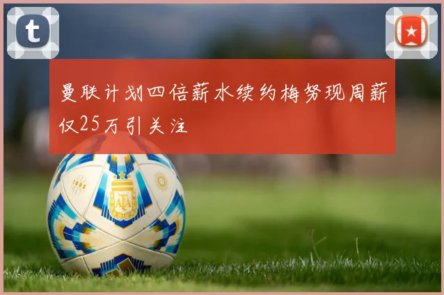 曼联计划四倍薪水续约梅努现周薪仅25万引关注