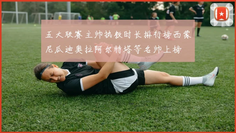 五大联赛主帅执教时长排行榜西蒙尼瓜迪奥拉阿尔特塔等名帅上榜
