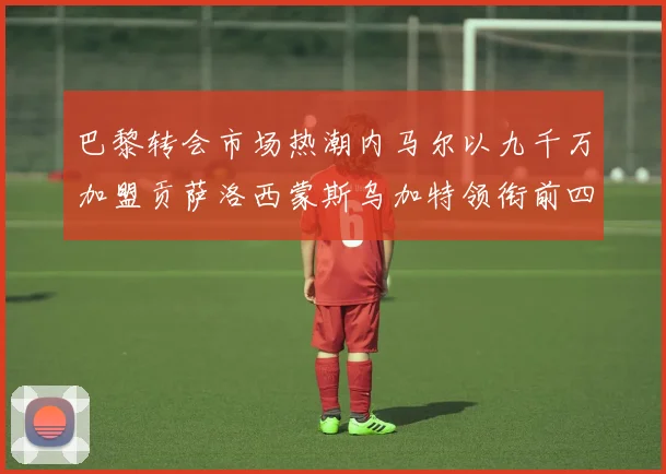 巴黎转会市场热潮内马尔以九千万加盟贡萨洛西蒙斯乌加特领衔前四