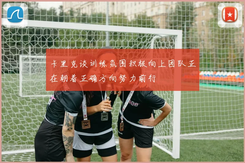 卡里克谈训练氛围积极向上团队正在朝着正确方向努力前行