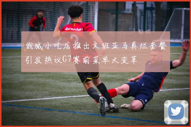 俄城小吃店推出文班亚马真烂套餐引发热议G7赛前菜单大变革