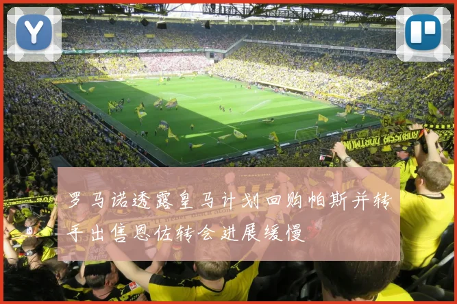 罗马诺透露皇马计划回购帕斯并转手出售恩佐转会进展缓慢