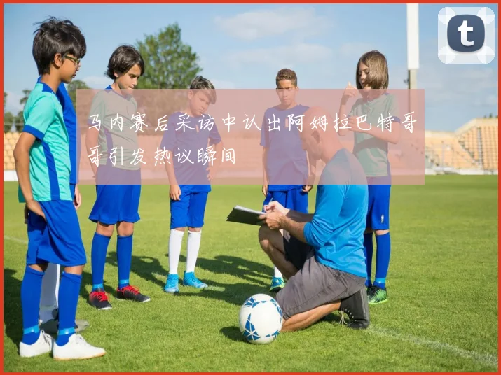 马内赛后采访中认出阿姆拉巴特哥哥引发热议瞬间