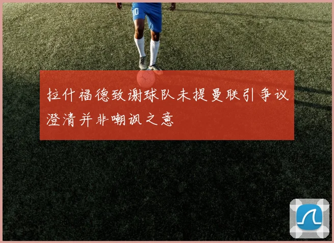 拉什福德致谢球队未提曼联引争议澄清并非嘲讽之意