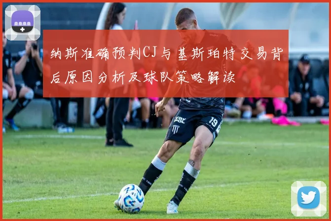 纳斯准确预判CJ与基斯珀特交易背后原因分析及球队策略解读