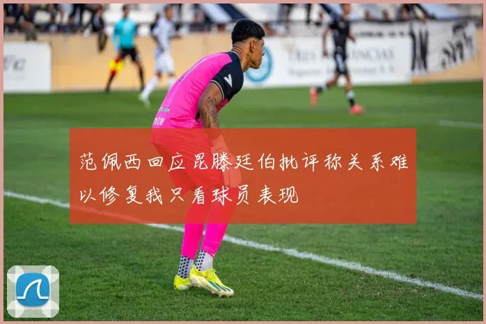 范佩西回应昆滕廷伯批评称关系难以修复我只看球员表现