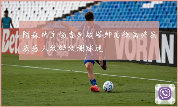 阿森纳主场告别战塔帅厄德高将发表感人致辞致谢球迷
