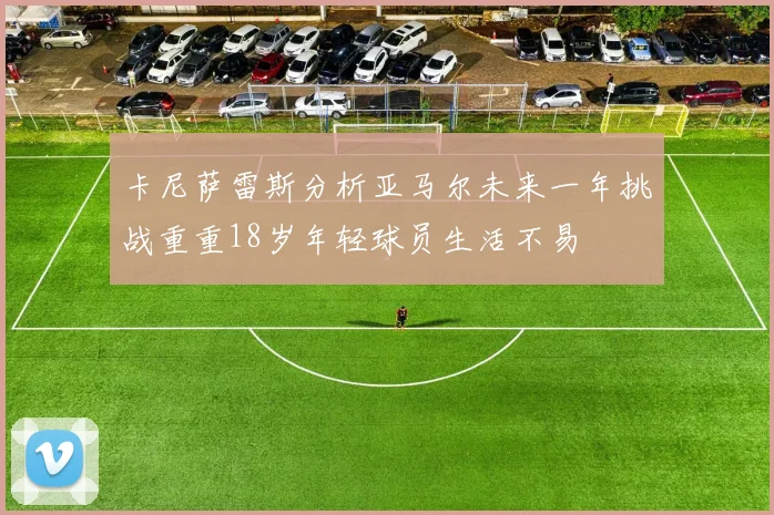 卡尼萨雷斯分析亚马尔未来一年挑战重重18岁年轻球员生活不易