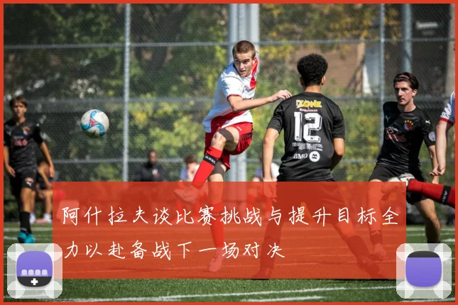阿什拉夫谈比赛挑战与提升目标全力以赴备战下一场对决