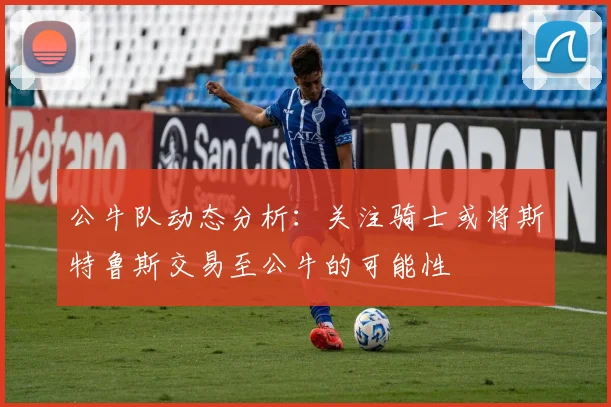公牛队动态分析：关注骑士或将斯特鲁斯交易至公牛的可能性