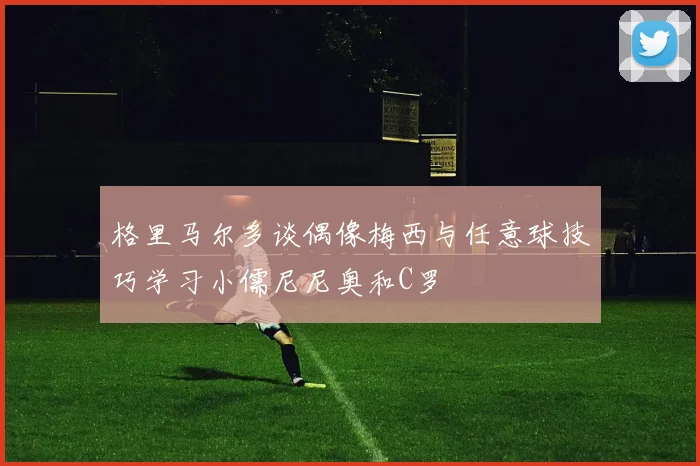 格里马尔多谈偶像梅西与任意球技巧学习小儒尼尼奥和C罗