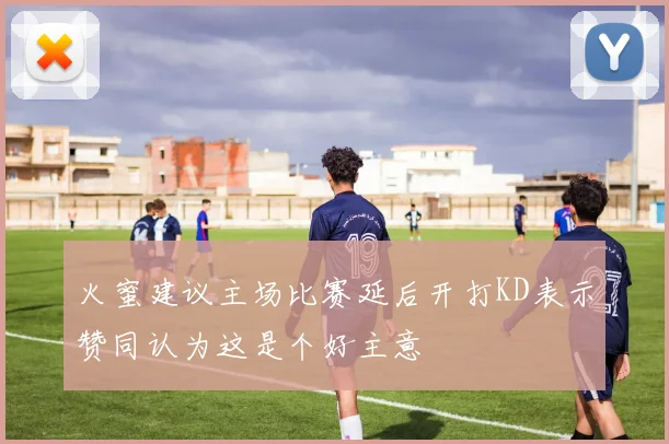 火蜜建议主场比赛延后开打KD表示赞同认为这是个好主意