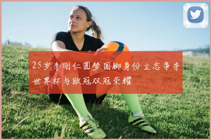 25岁李刚仁圆梦国脚身份立志争夺世界杯与欧冠双冠荣耀