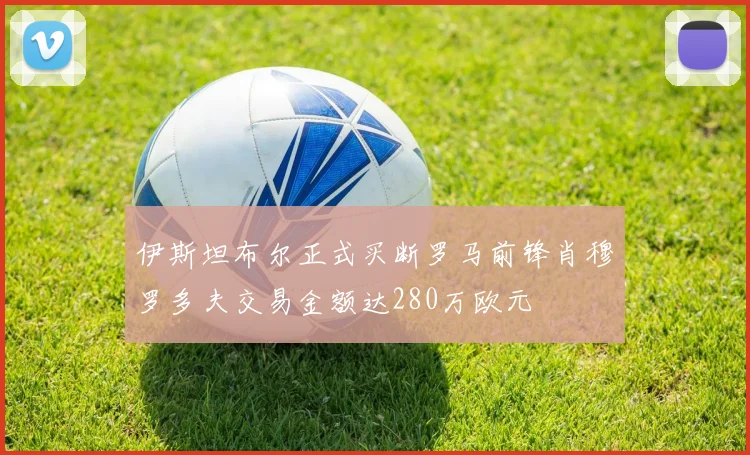 伊斯坦布尔正式买断罗马前锋肖穆罗多夫交易金额达280万欧元