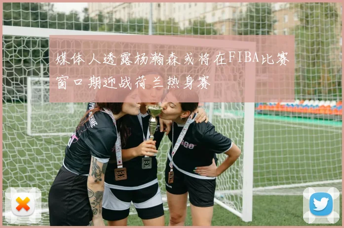 媒体人透露杨瀚森或将在FIBA比赛窗口期迎战荷兰热身赛