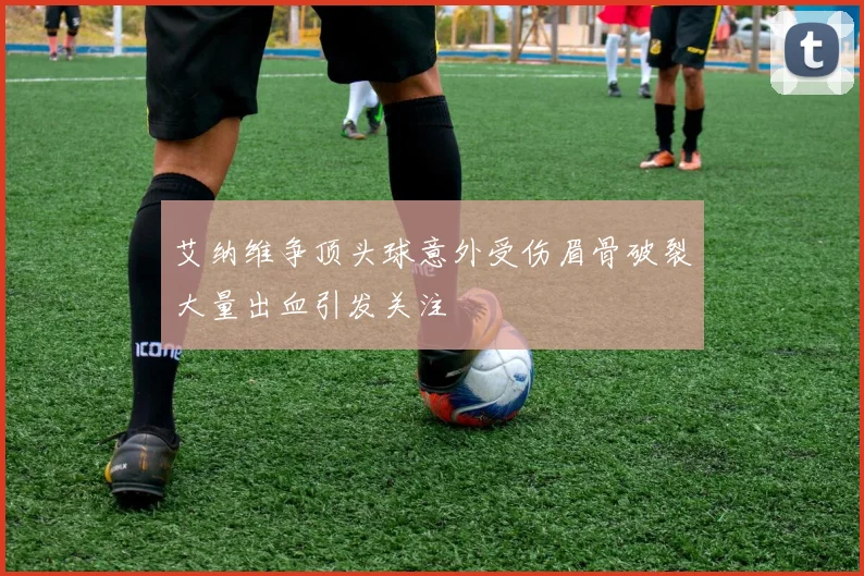艾纳维争顶头球意外受伤眉骨破裂大量出血引发关注