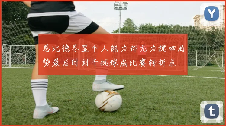 恩比德尽显个人能力却无力挽回局势最后时刻干扰球成比赛转折点