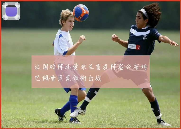 法国对阵北爱尔兰首发阵容公布姆巴佩登贝莱领衔出战