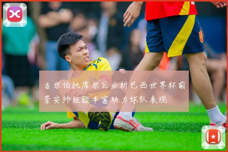 吉尔伯托席尔瓦分析巴西世界杯前景安帅经验丰富助力球队表现