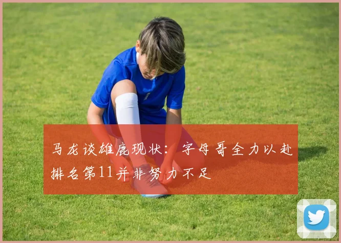 马龙谈雄鹿现状：字母哥全力以赴排名第11并非努力不足